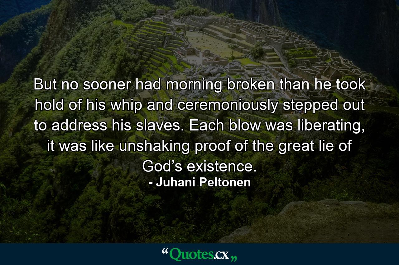 But no sooner had morning broken than he took hold of his whip and ceremoniously stepped out to address his slaves. Each blow was liberating, it was like unshaking proof of the great lie of God’s existence. - Quote by Juhani Peltonen