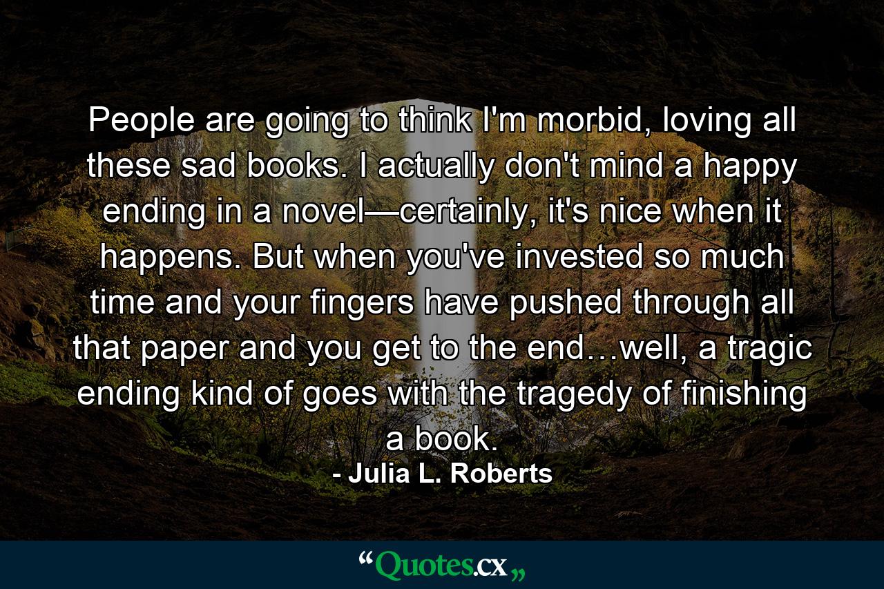 People are going to think I'm morbid, loving all these sad books. I actually don't mind a happy ending in a novel—certainly, it's nice when it happens. But when you've invested so much time and your fingers have pushed through all that paper and you get to the end…well, a tragic ending kind of goes with the tragedy of finishing a book. - Quote by Julia L. Roberts