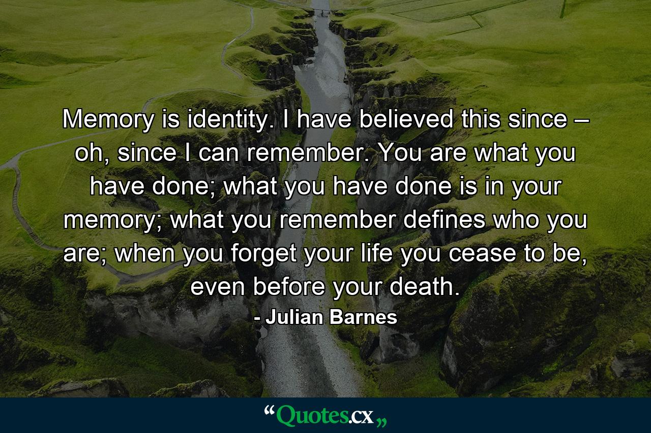 Memory is identity. I have believed this since – oh, since I can remember. You are what you have done; what you have done is in your memory; what you remember defines who you are; when you forget your life you cease to be, even before your death. - Quote by Julian Barnes