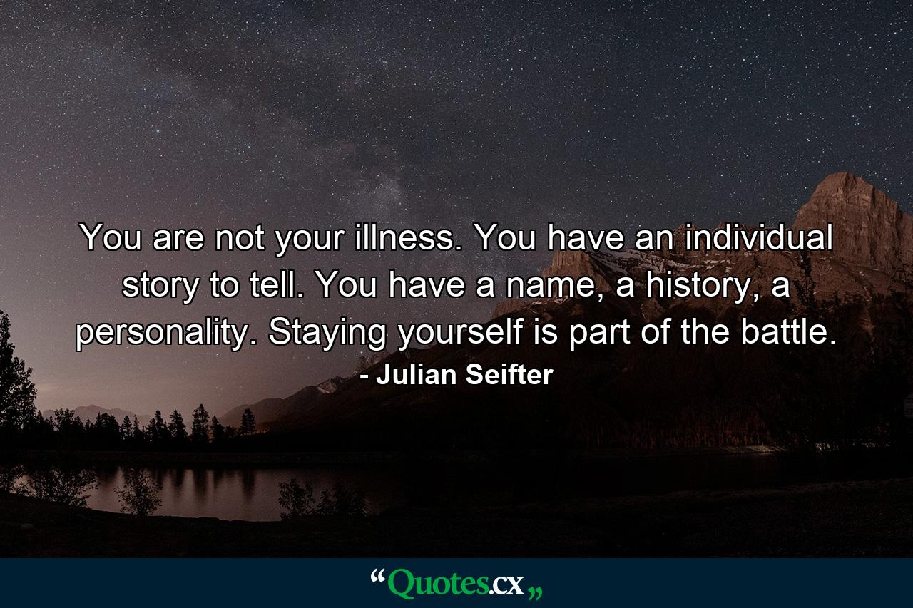 You are not your illness. You have an individual story to tell. You have a name, a history, a personality. Staying yourself is part of the battle. - Quote by Julian Seifter