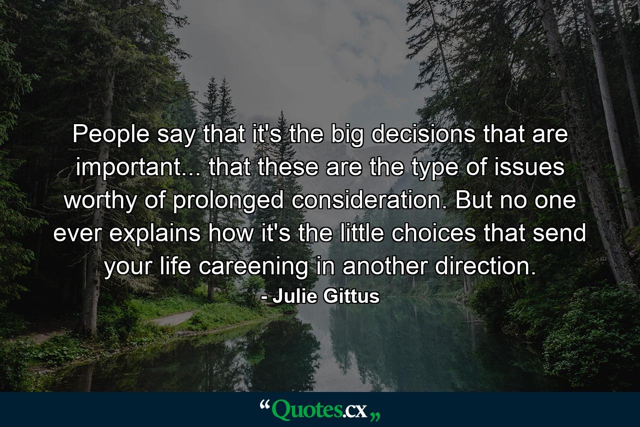 People say that it's the big decisions that are important... that these are the type of issues worthy of prolonged consideration. But no one ever explains how it's the little choices that send your life careening in another direction. - Quote by Julie Gittus