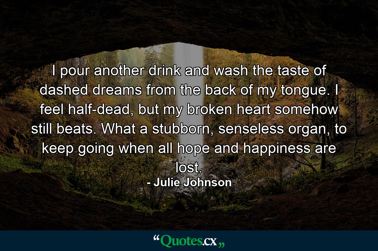 I pour another drink and wash the taste of dashed dreams from the back of my tongue. I feel half-dead, but my broken heart somehow still beats. What a stubborn, senseless organ, to keep going when all hope and happiness are lost. - Quote by Julie Johnson