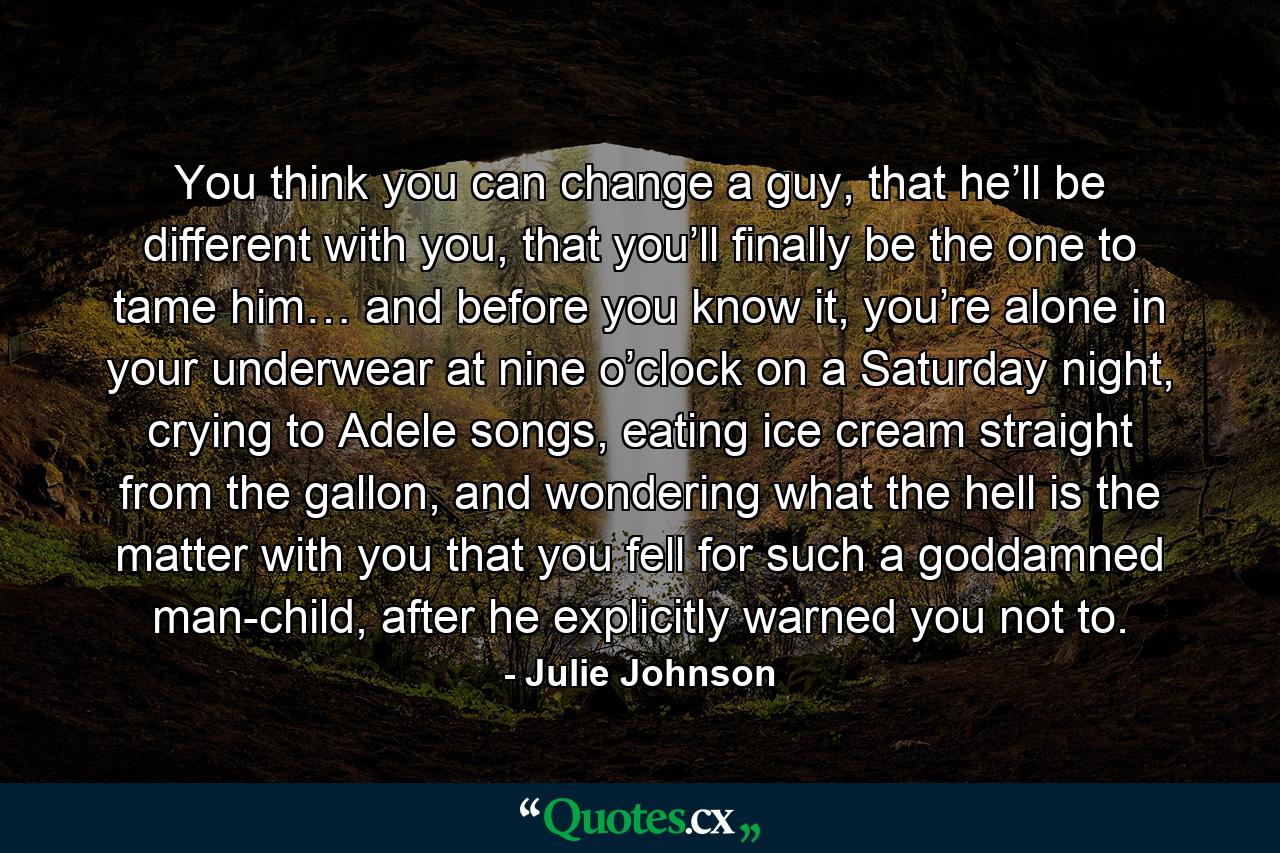 You think you can change a guy, that he’ll be different with you, that you’ll finally be the one to tame him… and before you know it, you’re alone in your underwear at nine o’clock on a Saturday night, crying to Adele songs, eating ice cream straight from the gallon, and wondering what the hell is the matter with you that you fell for such a goddamned man-child, after he explicitly warned you not to. - Quote by Julie Johnson