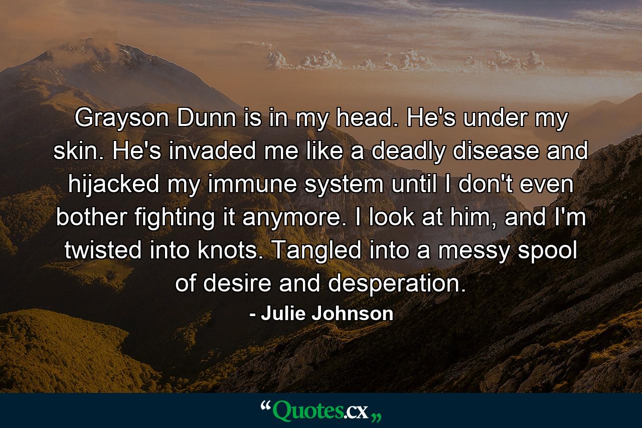 Grayson Dunn is in my head. He's under my skin. He's invaded me like a deadly disease and hijacked my immune system until I don't even bother fighting it anymore. I look at him, and I'm twisted into knots. Tangled into a messy spool of desire and desperation. - Quote by Julie Johnson