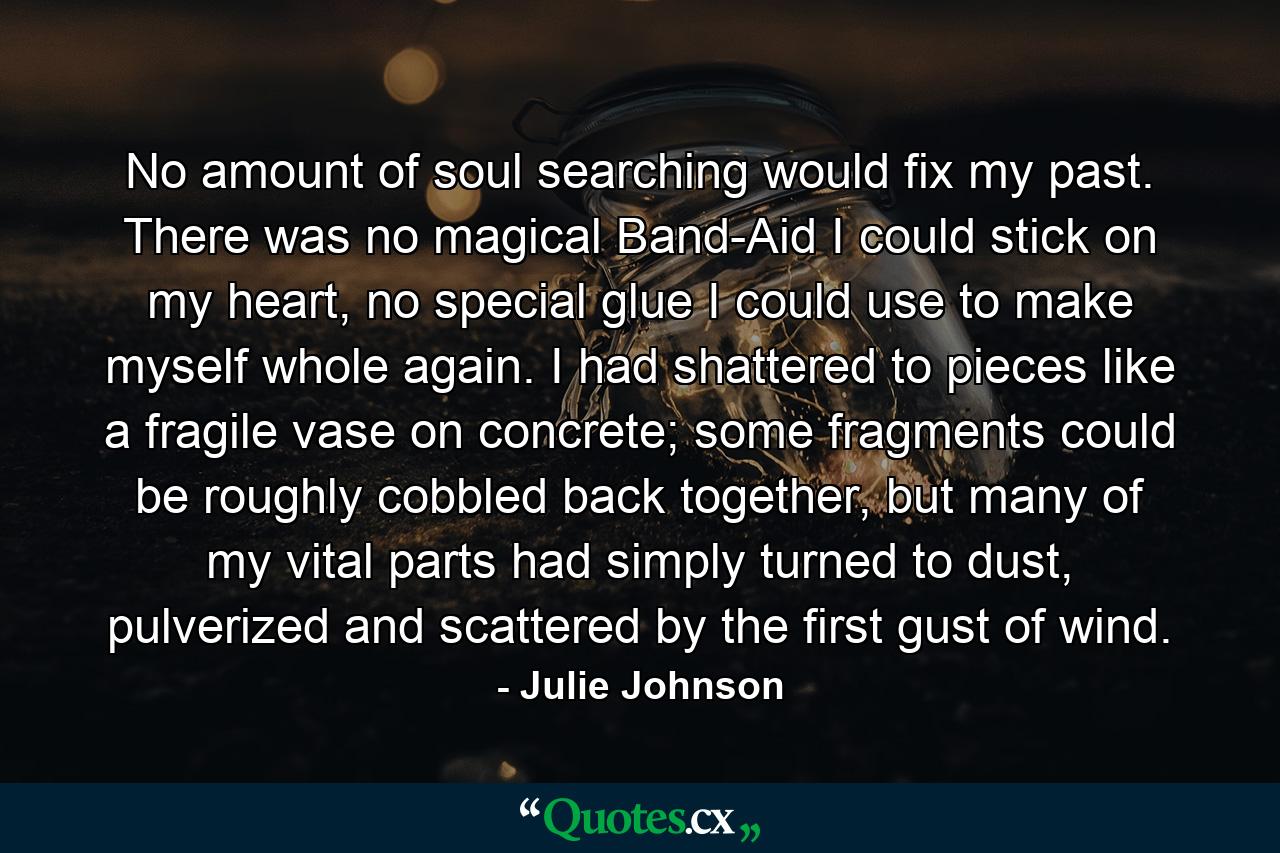 No amount of soul searching would fix my past. There was no magical Band-Aid I could stick on my heart, no special glue I could use to make myself whole again. I had shattered to pieces like a fragile vase on concrete; some fragments could be roughly cobbled back together, but many of my vital parts had simply turned to dust, pulverized and scattered by the first gust of wind. - Quote by Julie Johnson
