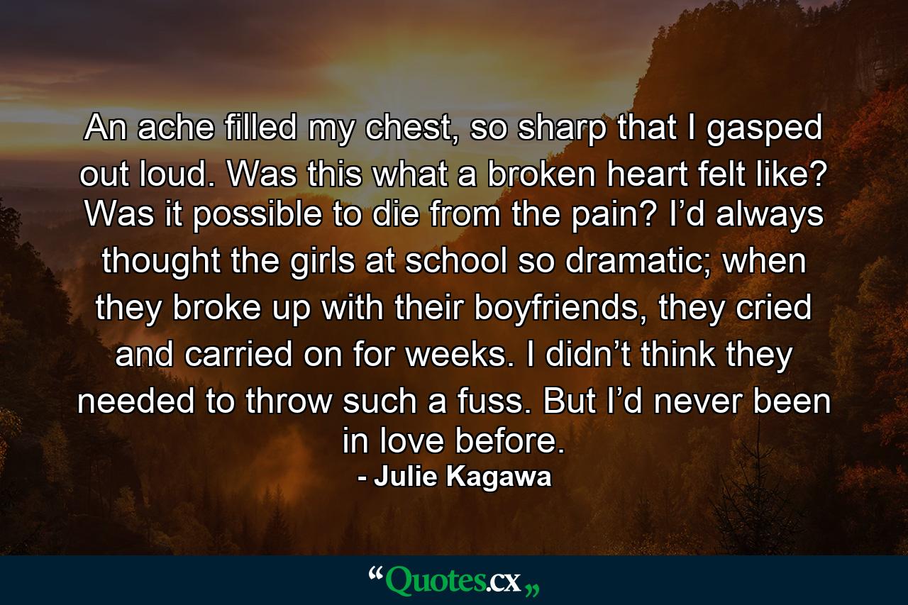 An ache filled my chest, so sharp that I gasped out loud. Was this what a broken heart felt like? Was it possible to die from the pain? I’d always thought the girls at school so dramatic; when they broke up with their boyfriends, they cried and carried on for weeks. I didn’t think they needed to throw such a fuss. But I’d never been in love before. - Quote by Julie Kagawa