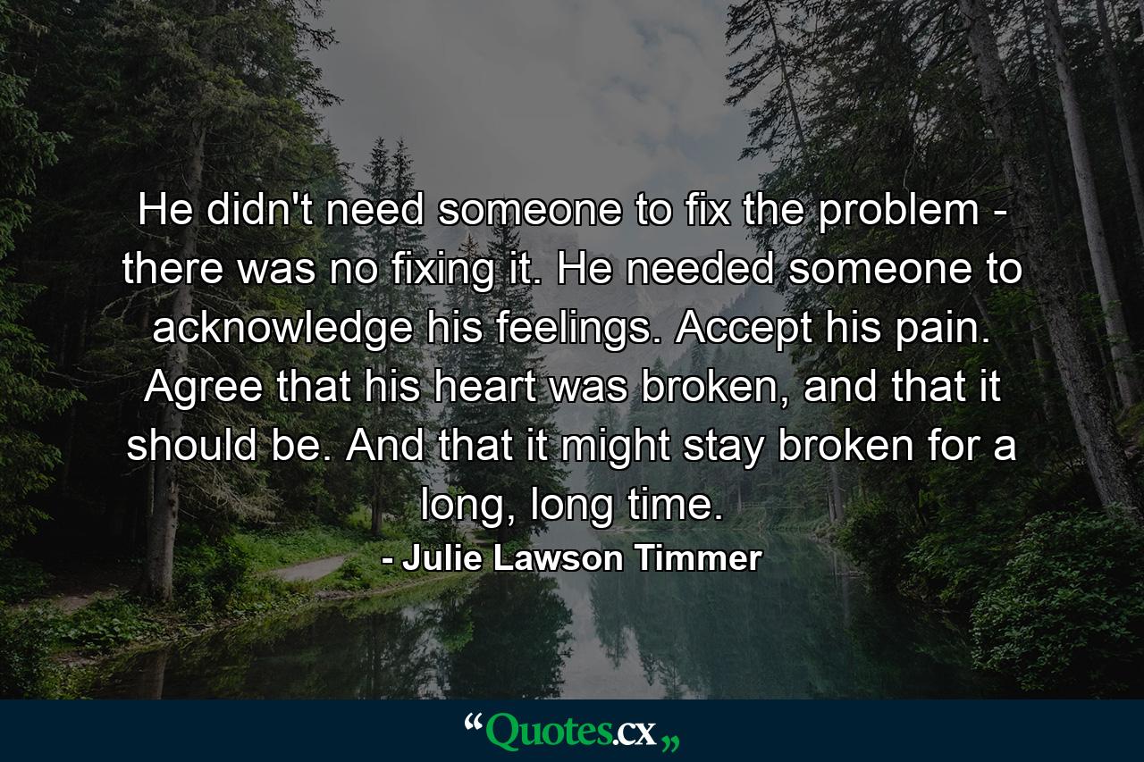 He didn't need someone to fix the problem - there was no fixing it. He needed someone to acknowledge his feelings. Accept his pain. Agree that his heart was broken, and that it should be. And that it might stay broken for a long, long time. - Quote by Julie Lawson Timmer