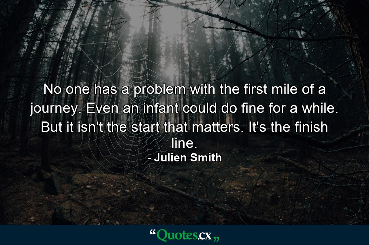 No one has a problem with the first mile of a journey. Even an infant could do fine for a while. But it isn't the start that matters. It's the finish line. - Quote by Julien Smith