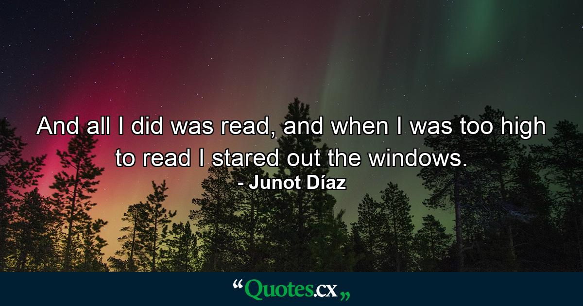 And all I did was read, and when I was too high to read I stared out the windows. - Quote by Junot Díaz