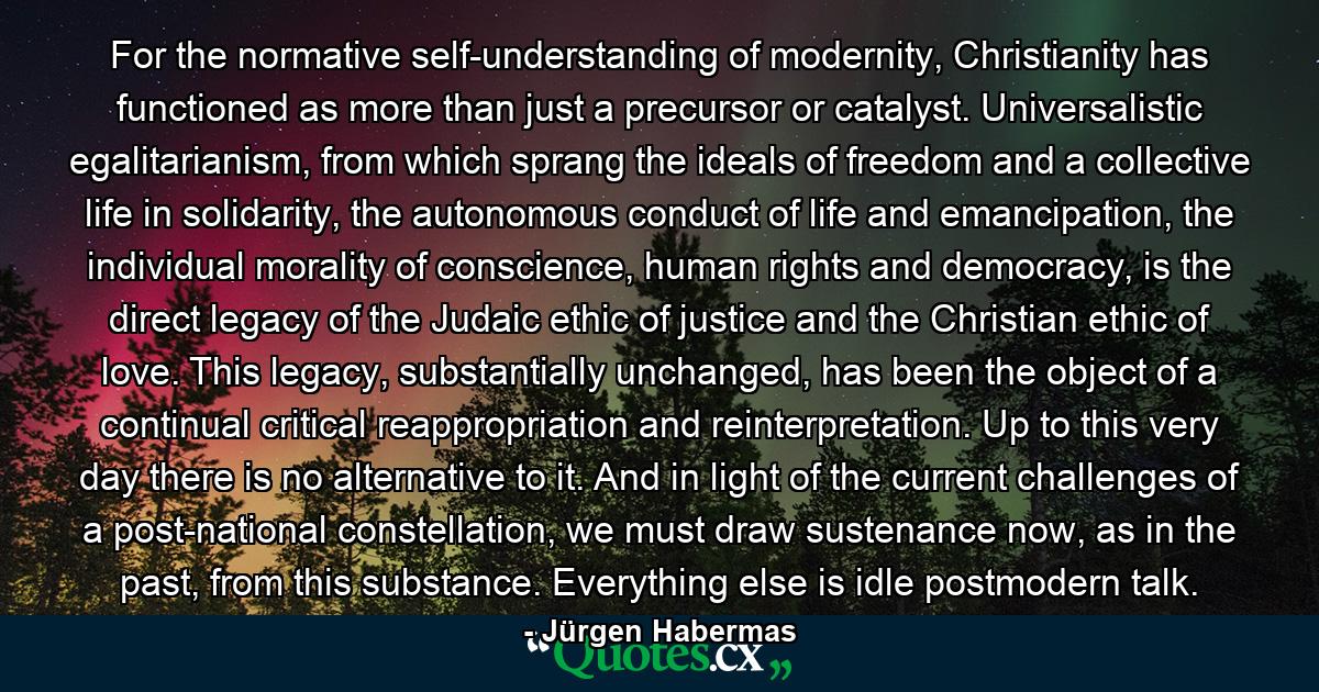 For the normative self-understanding of modernity, Christianity has functioned as more than just a precursor or catalyst. Universalistic egalitarianism, from which sprang the ideals of freedom and a collective life in solidarity, the autonomous conduct of life and emancipation, the individual morality of conscience, human rights and democracy, is the direct legacy of the Judaic ethic of justice and the Christian ethic of love. This legacy, substantially unchanged, has been the object of a continual critical reappropriation and reinterpretation. Up to this very day there is no alternative to it. And in light of the current challenges of a post-national constellation, we must draw sustenance now, as in the past, from this substance. Everything else is idle postmodern talk. - Quote by Jürgen Habermas