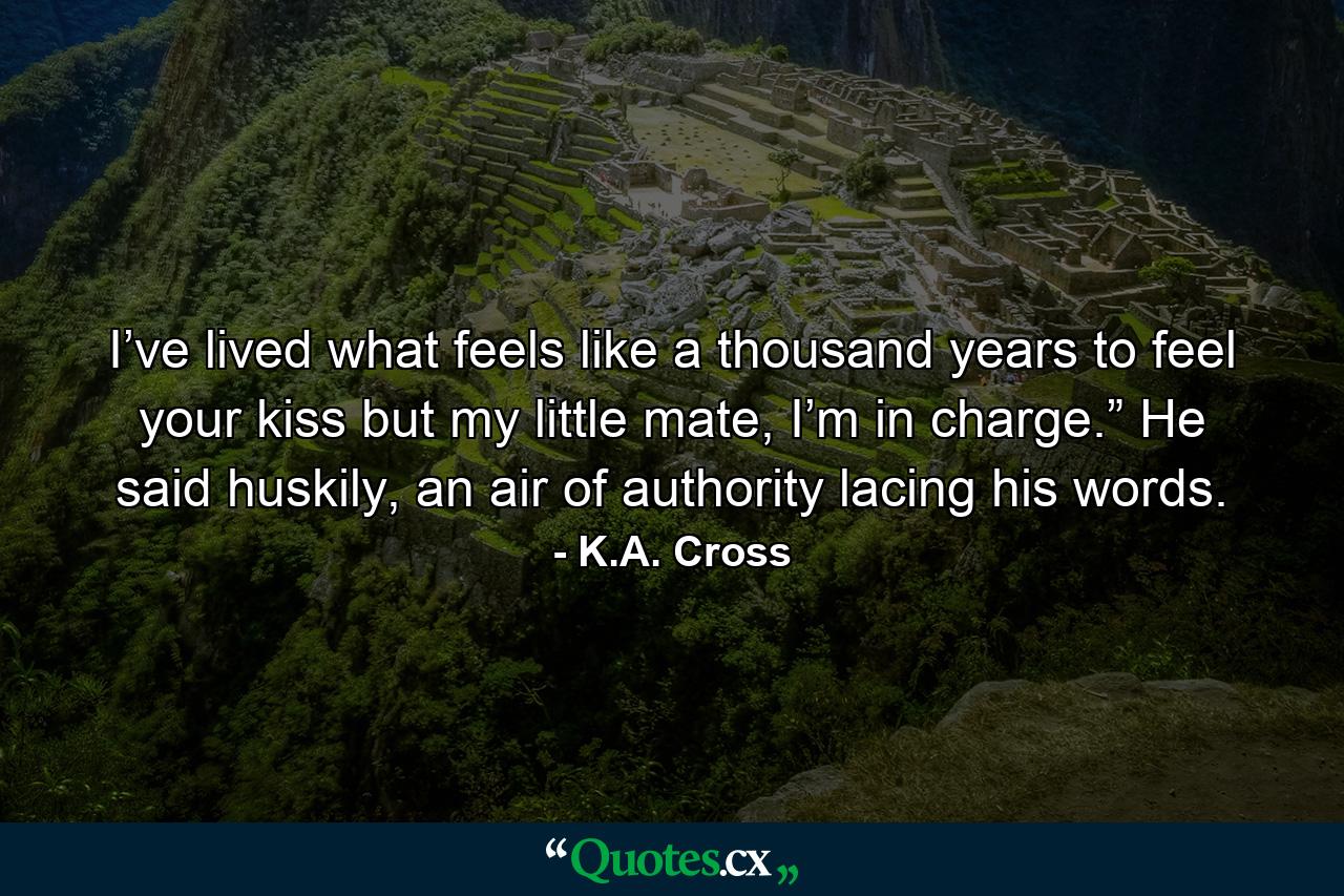 I’ve lived what feels like a thousand years to feel your kiss but my little mate, I’m in charge.” He said huskily, an air of authority lacing his words. - Quote by K.A. Cross