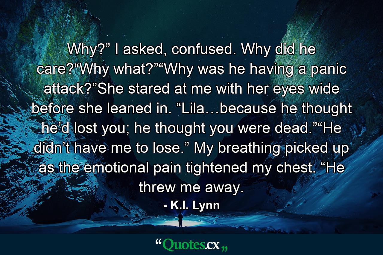 Why?” I asked, confused. Why did he care?“Why what?”“Why was he having a panic attack?”She stared at me with her eyes wide before she leaned in. “Lila…because he thought he’d lost you; he thought you were dead.”“He didn’t have me to lose.” My breathing picked up as the emotional pain tightened my chest. “He threw me away. - Quote by K.I. Lynn