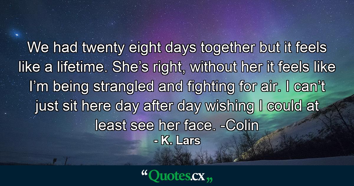 We had twenty eight days together but it feels like a lifetime. She’s right, without her it feels like I’m being strangled and fighting for air. I can’t just sit here day after day wishing I could at least see her face. -Colin - Quote by K. Lars