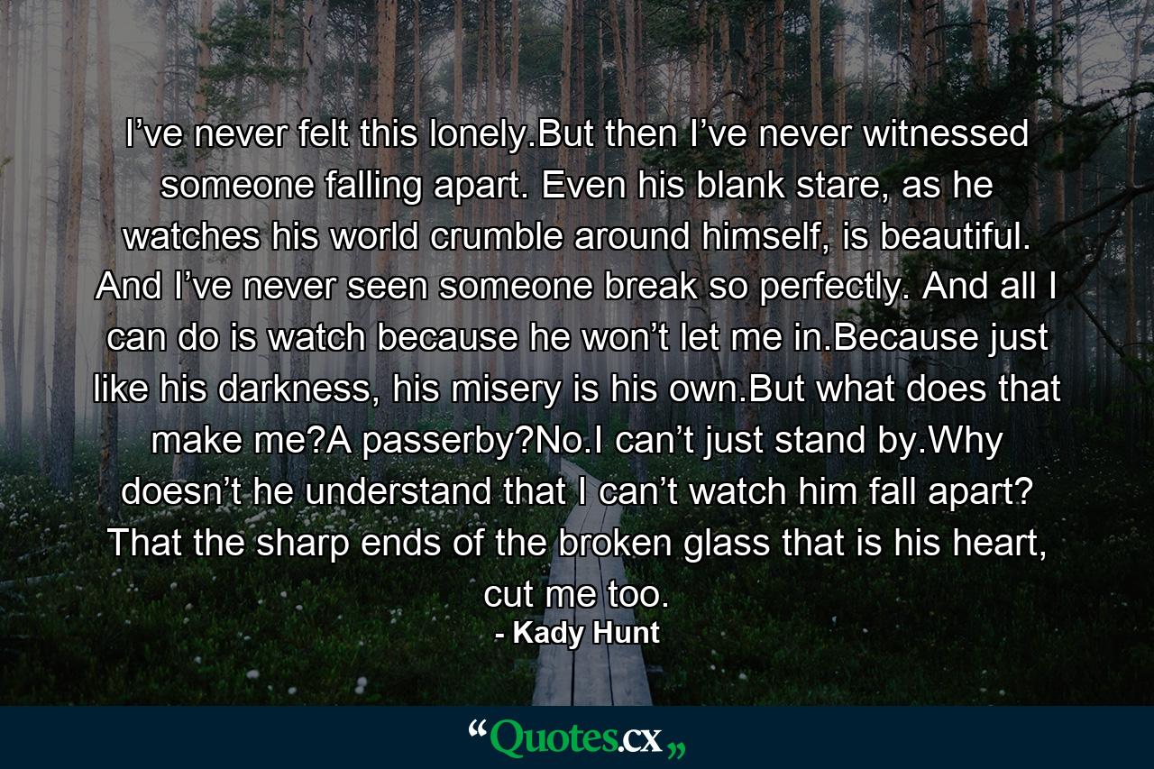 I’ve never felt this lonely.But then I’ve never witnessed someone falling apart. Even his blank stare, as he watches his world crumble around himself, is beautiful. And I’ve never seen someone break so perfectly. And all I can do is watch because he won’t let me in.Because just like his darkness, his misery is his own.But what does that make me?A passerby?No.I can’t just stand by.Why doesn’t he understand that I can’t watch him fall apart? That the sharp ends of the broken glass that is his heart, cut me too. - Quote by Kady Hunt