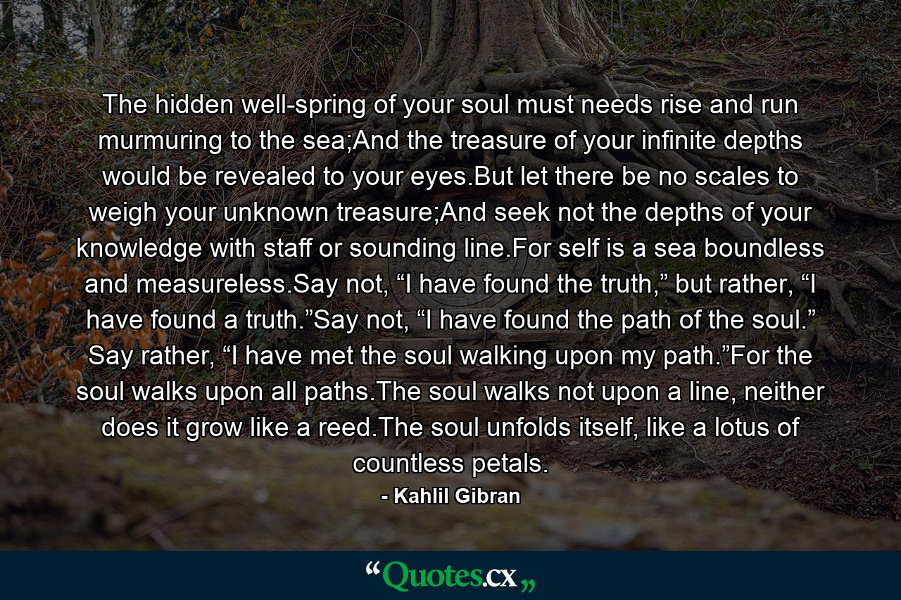 The hidden well-spring of your soul must needs rise and run murmuring to the sea;And the treasure of your infinite depths would be revealed to your eyes.But let there be no scales to weigh your unknown treasure;And seek not the depths of your knowledge with staff or sounding line.For self is a sea boundless and measureless.Say not, “I have found the truth,” but rather, “I have found a truth.”Say not, “I have found the path of the soul.” Say rather, “I have met the soul walking upon my path.”For the soul walks upon all paths.The soul walks not upon a line, neither does it grow like a reed.The soul unfolds itself, like a lotus of countless petals. - Quote by Kahlil Gibran