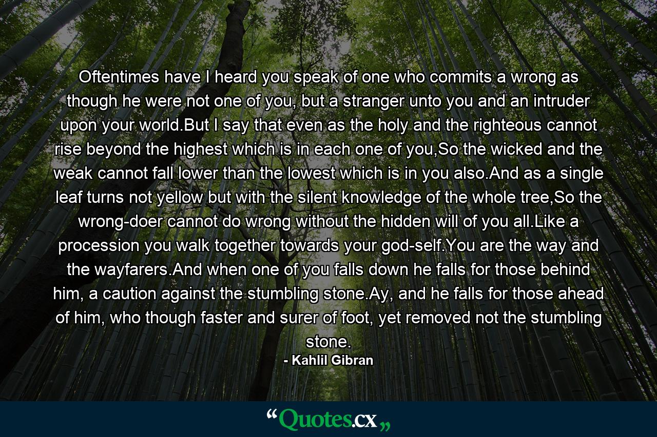 Oftentimes have I heard you speak of one who commits a wrong as though he were not one of you, but a stranger unto you and an intruder upon your world.But I say that even as the holy and the righteous cannot rise beyond the highest which is in each one of you,So the wicked and the weak cannot fall lower than the lowest which is in you also.And as a single leaf turns not yellow but with the silent knowledge of the whole tree,So the wrong-doer cannot do wrong without the hidden will of you all.Like a procession you walk together towards your god-self.You are the way and the wayfarers.And when one of you falls down he falls for those behind him, a caution against the stumbling stone.Ay, and he falls for those ahead of him, who though faster and surer of foot, yet removed not the stumbling stone. - Quote by Kahlil Gibran