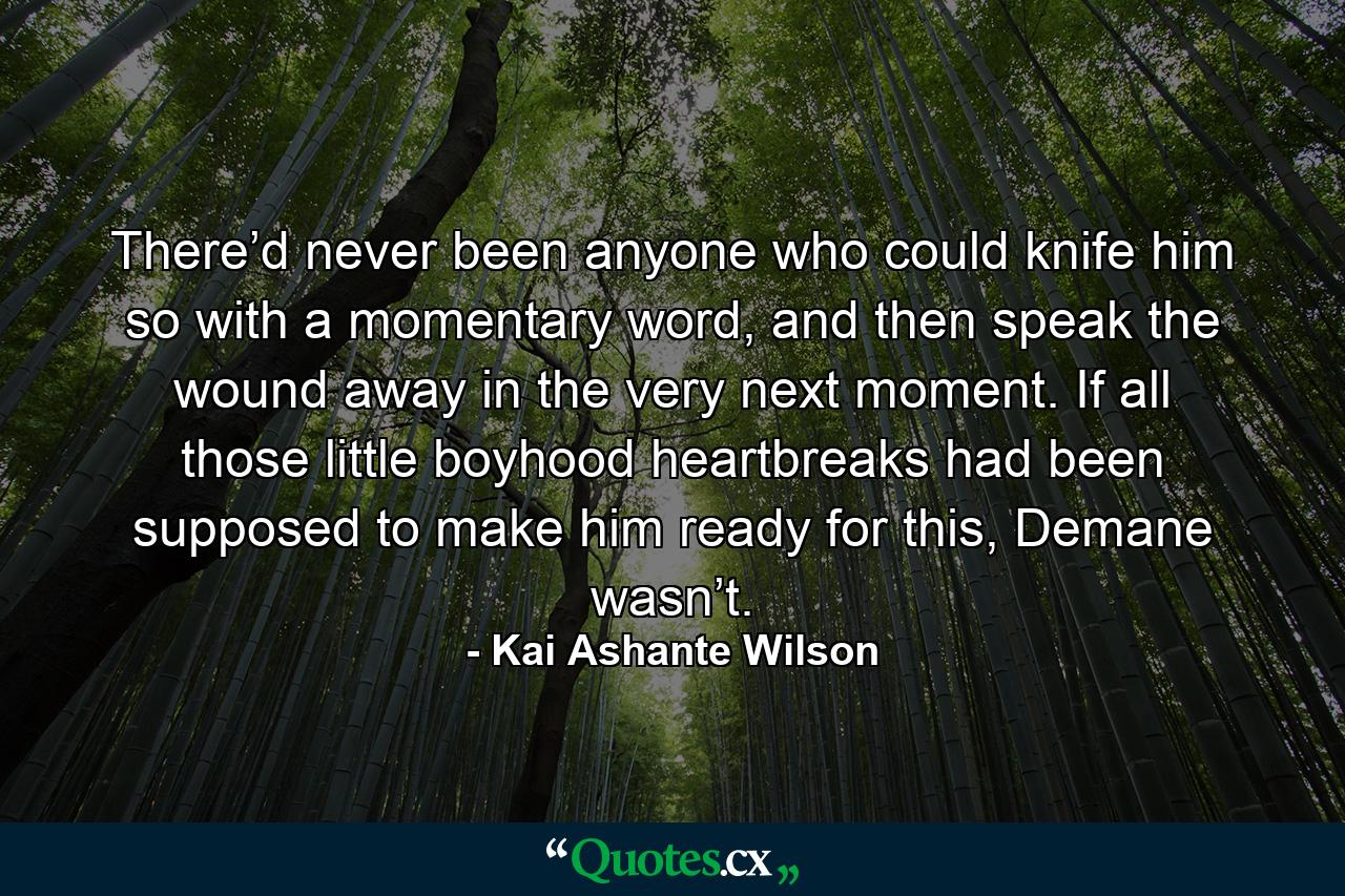 There’d never been anyone who could knife him so with a momentary word, and then speak the wound away in the very next moment. If all those little boyhood heartbreaks had been supposed to make him ready for this, Demane wasn’t. - Quote by Kai Ashante Wilson