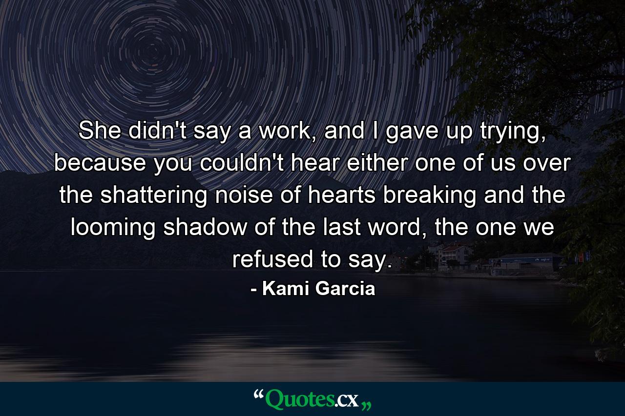 She didn't say a work, and I gave up trying, because you couldn't hear either one of us over the shattering noise of hearts breaking and the looming shadow of the last word, the one we refused to say. - Quote by Kami Garcia