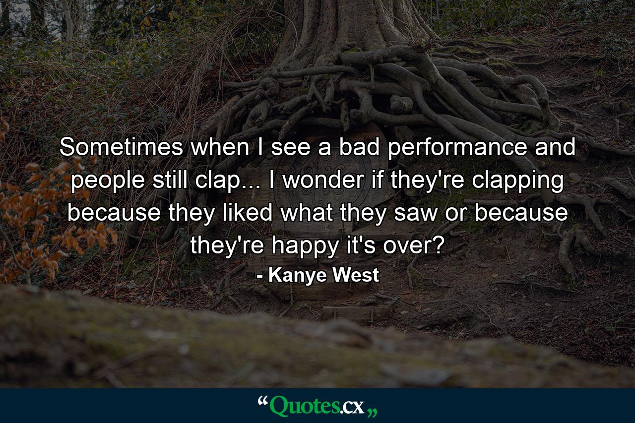 Sometimes when I see a bad performance and people still clap... I wonder if they're clapping because they liked what they saw or because they're happy it's over? - Quote by Kanye West