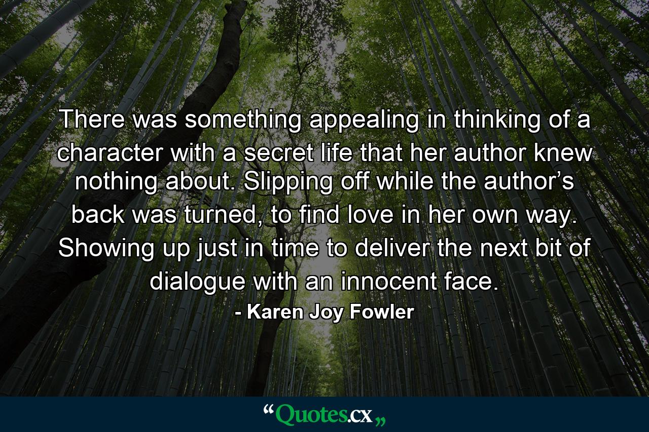 There was something appealing in thinking of a character with a secret life that her author knew nothing about. Slipping off while the author’s back was turned, to find love in her own way. Showing up just in time to deliver the next bit of dialogue with an innocent face. - Quote by Karen Joy Fowler