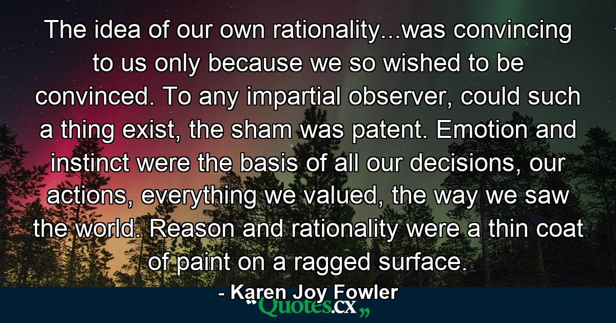 The idea of our own rationality...was convincing to us only because we so wished to be convinced. To any impartial observer, could such a thing exist, the sham was patent. Emotion and instinct were the basis of all our decisions, our actions, everything we valued, the way we saw the world. Reason and rationality were a thin coat of paint on a ragged surface. - Quote by Karen Joy Fowler