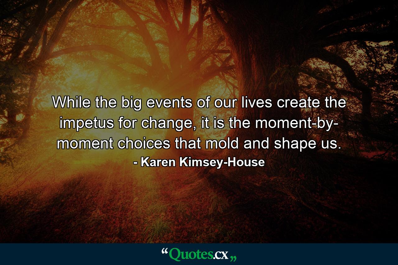 While the big events of our lives create the impetus for change, it is the moment-by- moment choices that mold and shape us. - Quote by Karen Kimsey-House