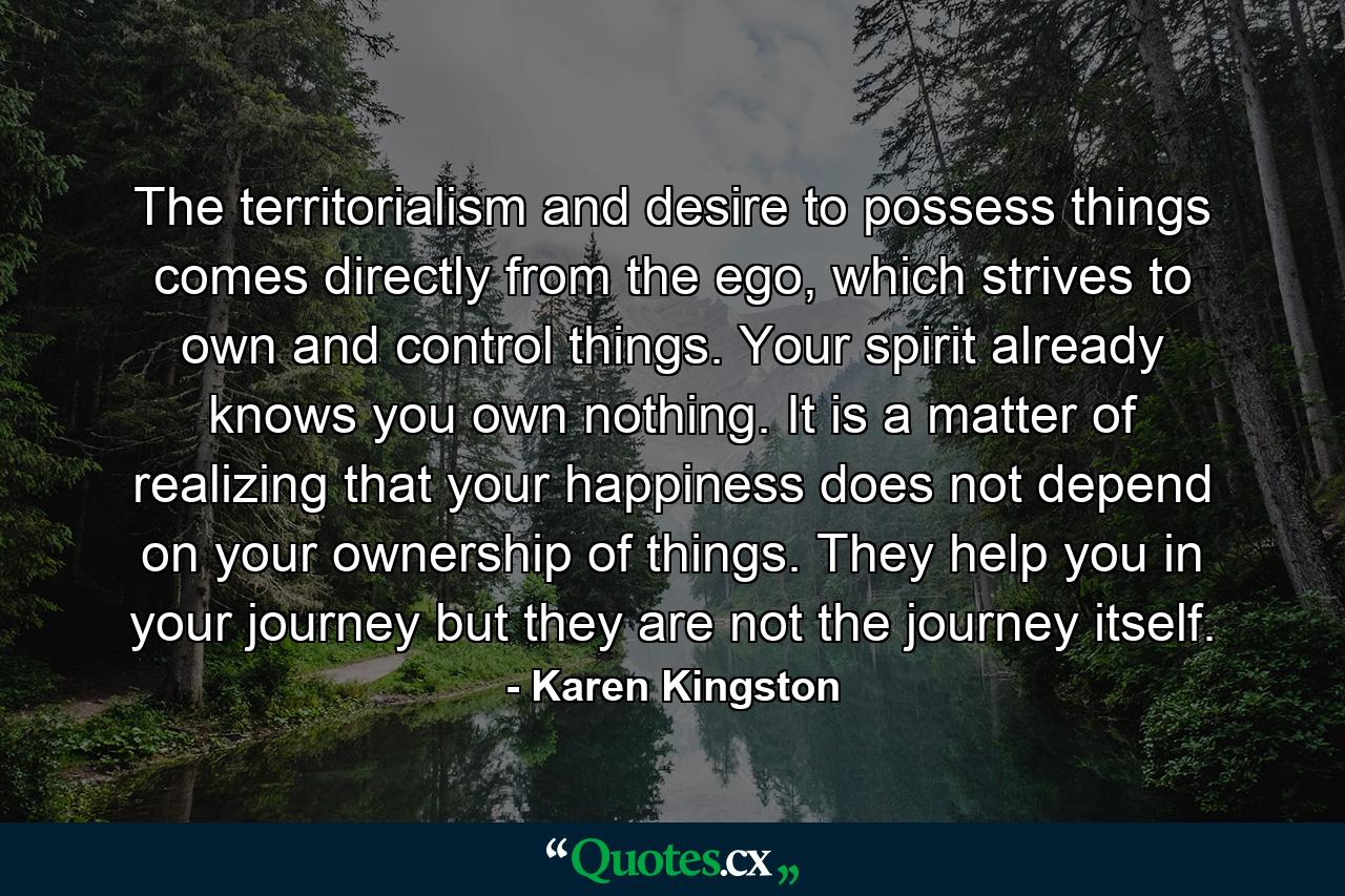 The territorialism and desire to possess things comes directly from the ego, which strives to own and control things. Your spirit already knows you own nothing. It is a matter of realizing that your happiness does not depend on your ownership of things. They help you in your journey but they are not the journey itself. - Quote by Karen Kingston