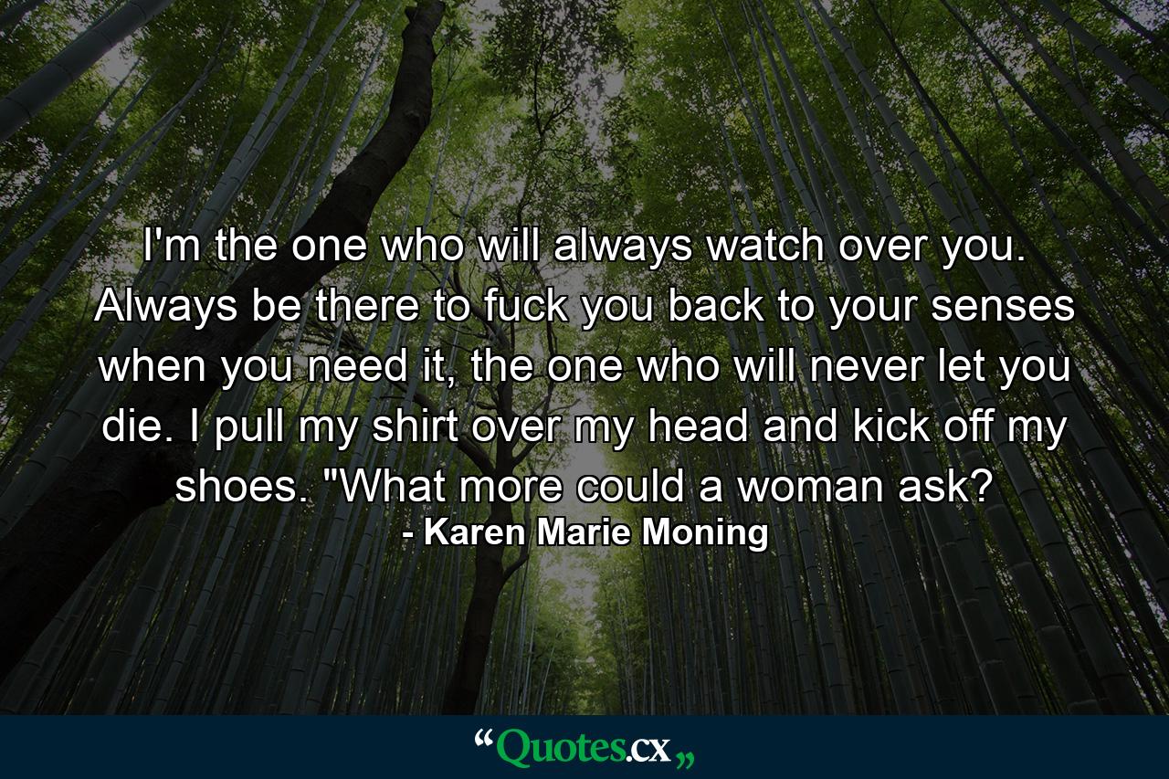 I'm the one who will always watch over you. Always be there to fuck you back to your senses when you need it, the one who will never let you die. I pull my shirt over my head and kick off my shoes. 