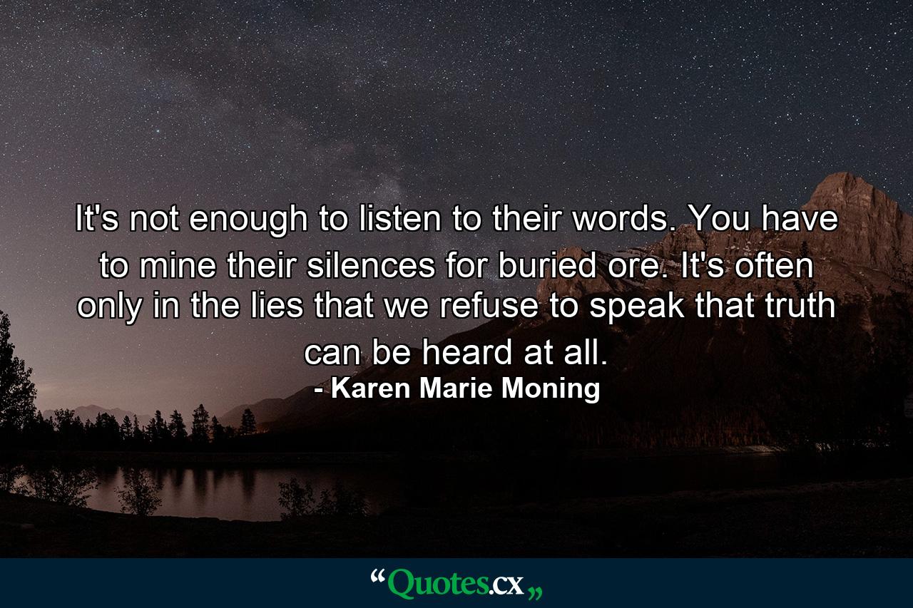 It's not enough to listen to their words. You have to mine their silences for buried ore. It's often only in the lies that we refuse to speak that truth can be heard at all. - Quote by Karen Marie Moning