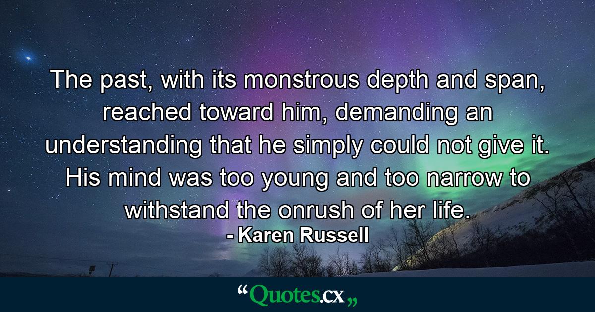 The past, with its monstrous depth and span, reached toward him, demanding an understanding that he simply could not give it. His mind was too young and too narrow to withstand the onrush of her life. - Quote by Karen Russell