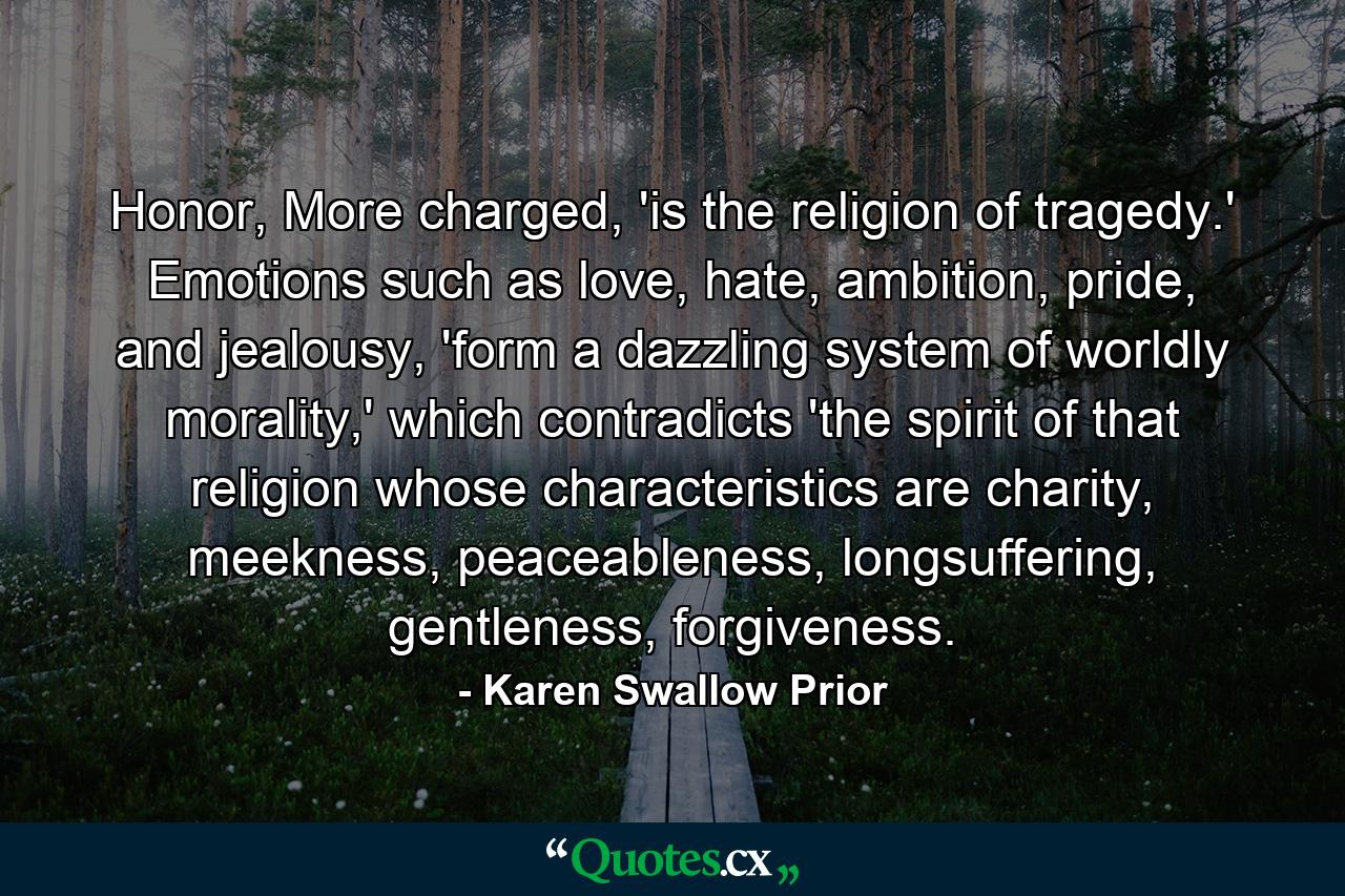 Honor, More charged, 'is the religion of tragedy.' Emotions such as love, hate, ambition, pride, and jealousy, 'form a dazzling system of worldly morality,' which contradicts 'the spirit of that religion whose characteristics are charity, meekness, peaceableness, longsuffering, gentleness, forgiveness. - Quote by Karen Swallow Prior