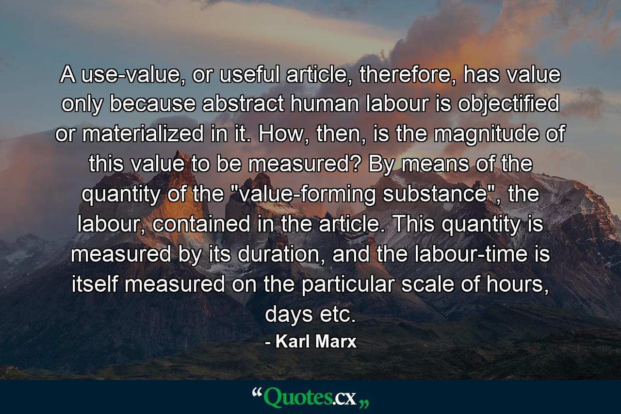 A use-value, or useful article, therefore, has value only because abstract human labour is objectified or materialized in it. How, then, is the magnitude of this value to be measured? By means of the quantity of the 