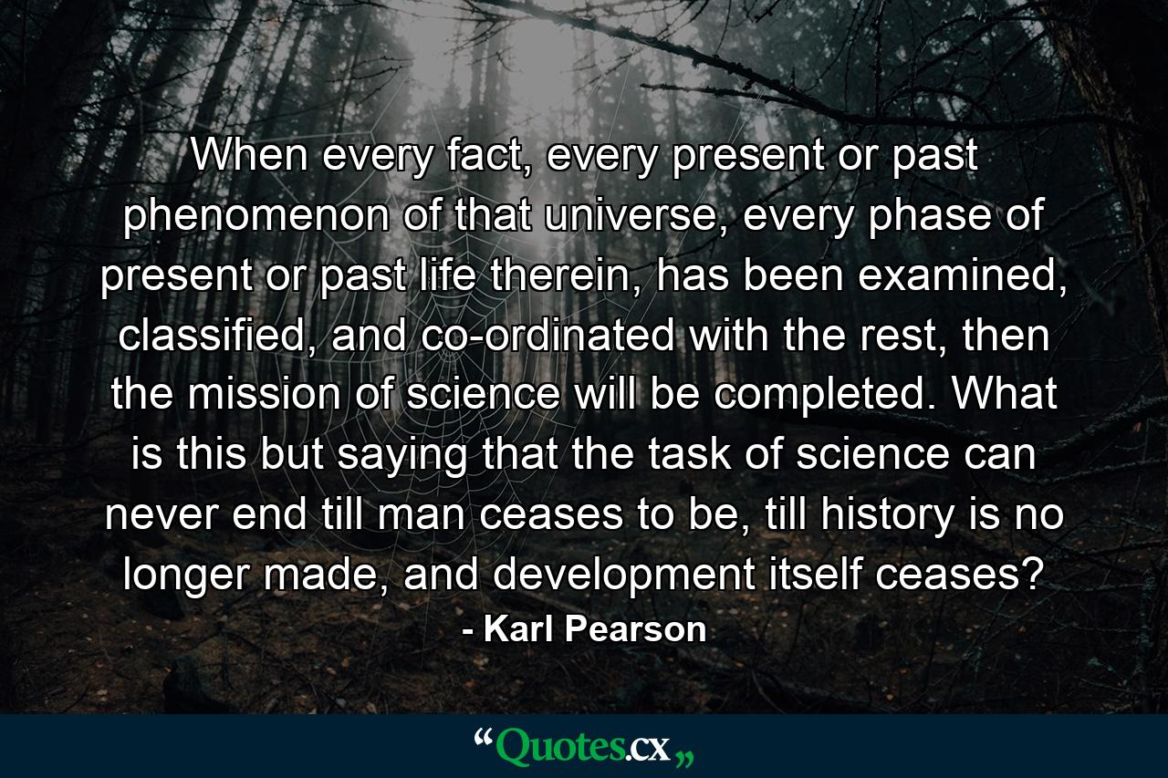 When every fact, every present or past phenomenon of that universe, every phase of present or past life therein, has been examined, classified, and co-ordinated with the rest, then the mission of science will be completed. What is this but saying that the task of science can never end till man ceases to be, till history is no longer made, and development itself ceases? - Quote by Karl Pearson