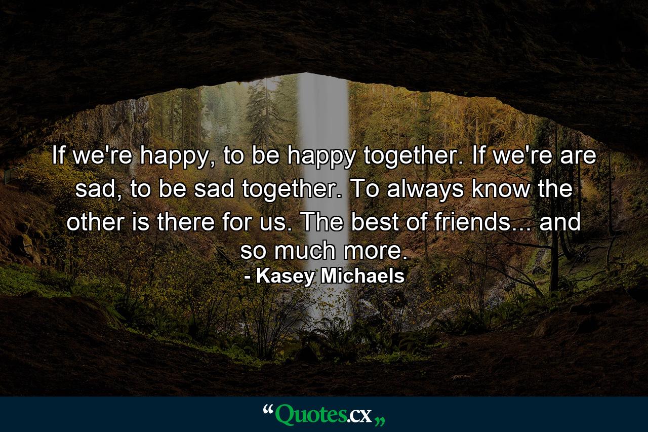 If we're happy, to be happy together. If we're are sad, to be sad together. To always know the other is there for us. The best of friends... and so much more. - Quote by Kasey Michaels