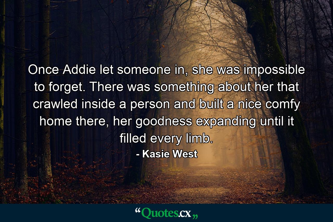 Once Addie let someone in, she was impossible to forget. There was something about her that crawled inside a person and built a nice comfy home there, her goodness expanding until it filled every limb. - Quote by Kasie West