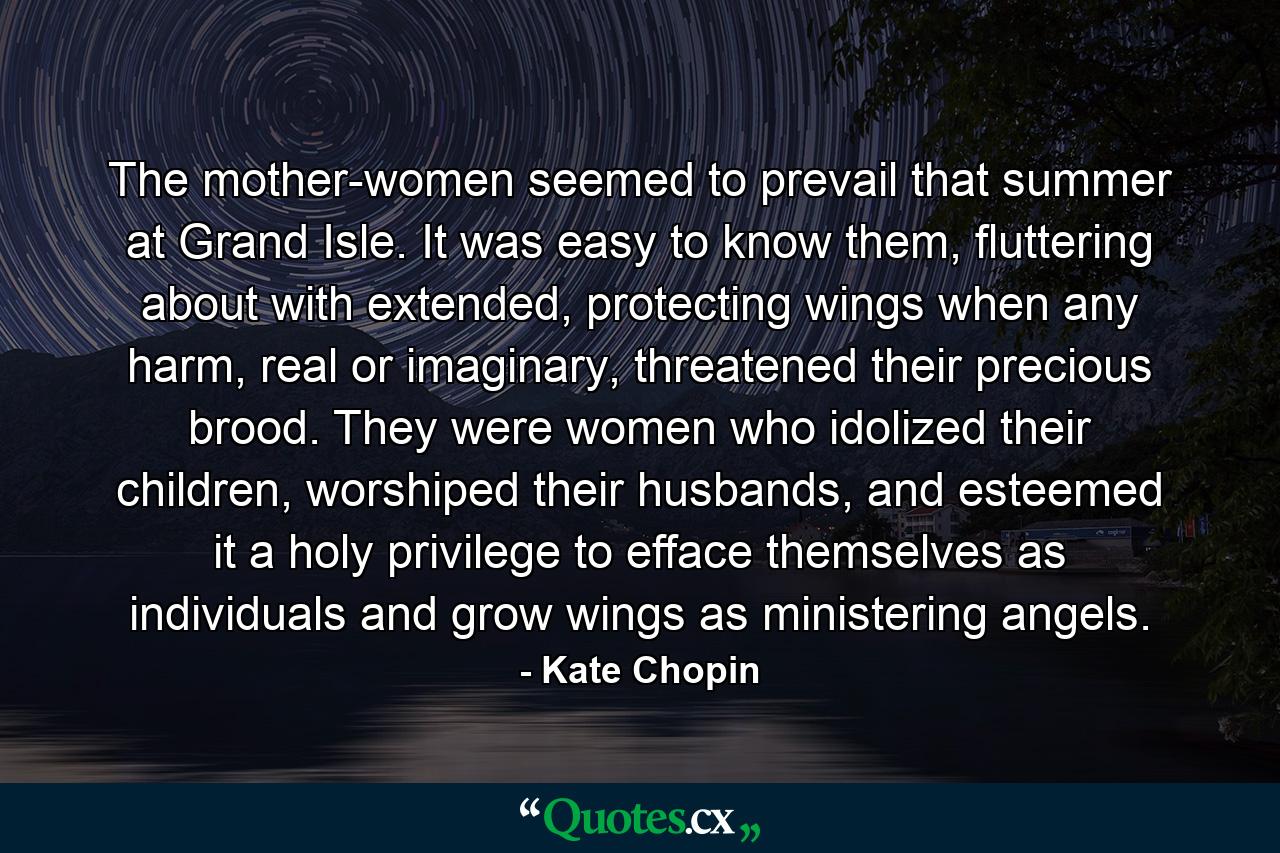 The mother-women seemed to prevail that summer at Grand Isle. It was easy to know them, fluttering about with extended, protecting wings when any harm, real or imaginary, threatened their precious brood. They were women who idolized their children, worshiped their husbands, and esteemed it a holy privilege to efface themselves as individuals and grow wings as ministering angels. - Quote by Kate Chopin