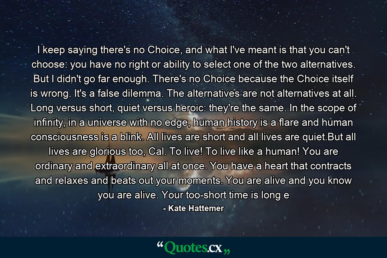 I keep saying there's no Choice, and what I've meant is that you can't choose: you have no right or ability to select one of the two alternatives. But I didn't go far enough. There's no Choice because the Choice itself is wrong. It's a false dilemma. The alternatives are not alternatives at all. Long versus short, quiet versus heroic: they're the same. In the scope of infinity, in a universe with no edge, human history is a flare and human consciousness is a blink. All lives are short and all lives are quiet.But all lives are glorious too, Cal. To live! To live like a human! You are ordinary and extraordinary all at once. You have a heart that contracts and relaxes and beats out your moments. You are alive and you know you are alive. Your too-short time is long e - Quote by Kate Hattemer