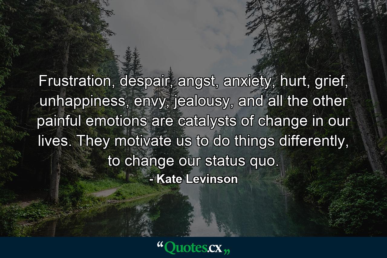 Frustration, despair, angst, anxiety, hurt, grief, unhappiness, envy, jealousy, and all the other painful emotions are catalysts of change in our lives. They motivate us to do things differently, to change our status quo. - Quote by Kate Levinson