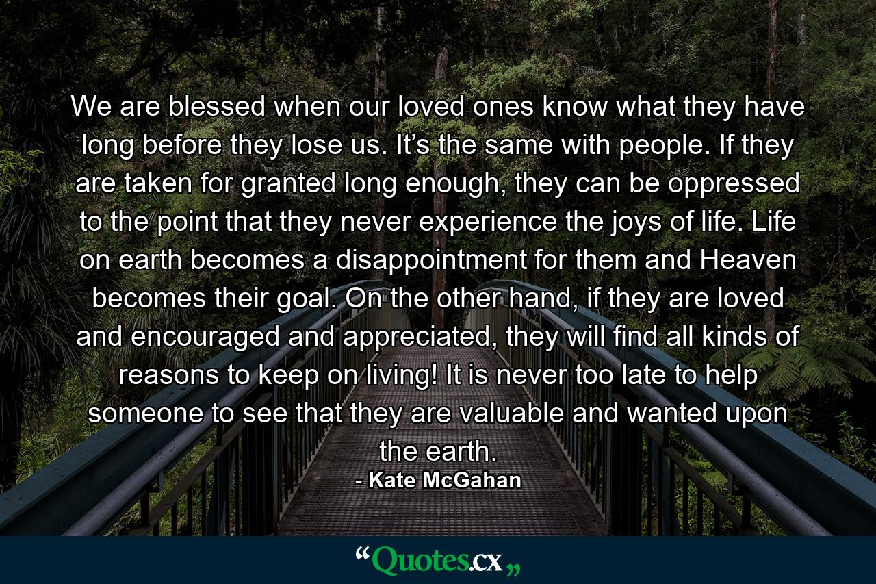 We are blessed when our loved ones know what they have long before they lose us. It’s the same with people. If they are taken for granted long enough, they can be oppressed to the point that they never experience the joys of life. Life on earth becomes a disappointment for them and Heaven becomes their goal. On the other hand, if they are loved and encouraged and appreciated, they will find all kinds of reasons to keep on living! It is never too late to help someone to see that they are valuable and wanted upon the earth. - Quote by Kate McGahan