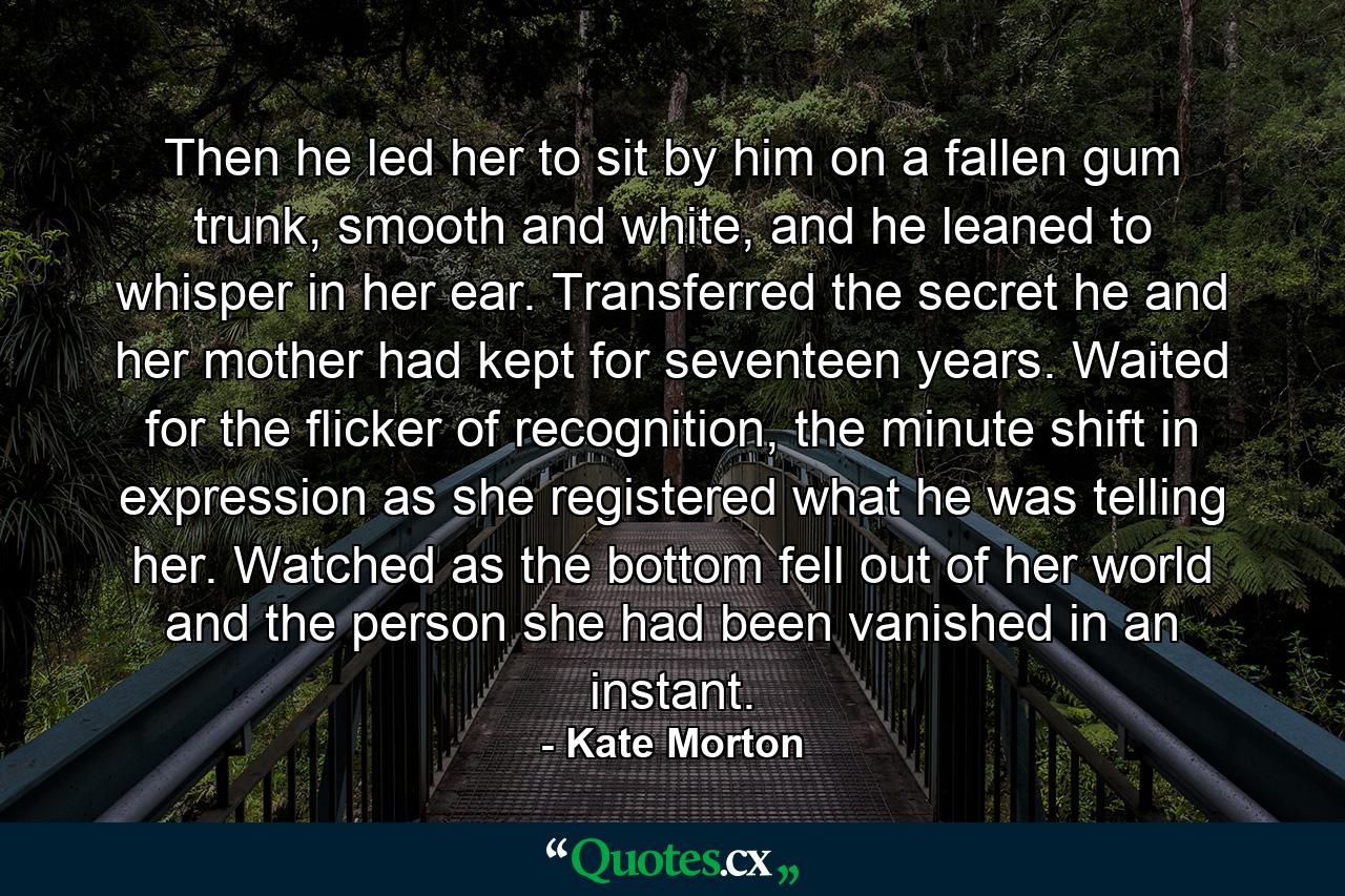 Then he led her to sit by him on a fallen gum trunk, smooth and white, and he leaned to whisper in her ear. Transferred the secret he and her mother had kept for seventeen years. Waited for the flicker of recognition, the minute shift in expression as she registered what he was telling her. Watched as the bottom fell out of her world and the person she had been vanished in an instant. - Quote by Kate Morton