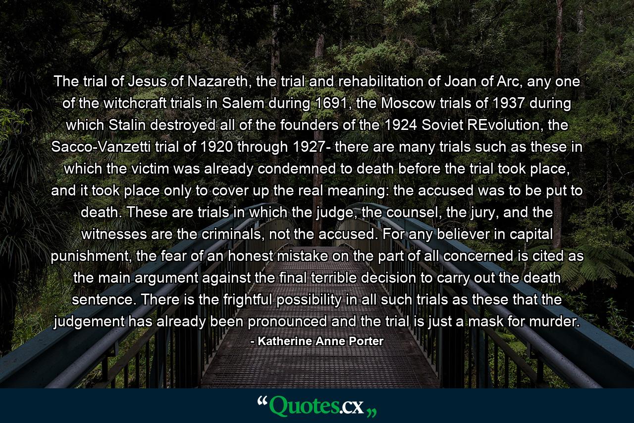 The trial of Jesus of Nazareth, the trial and rehabilitation of Joan of Arc, any one of the witchcraft trials in Salem during 1691, the Moscow trials of 1937 during which Stalin destroyed all of the founders of the 1924 Soviet REvolution, the Sacco-Vanzetti trial of 1920 through 1927- there are many trials such as these in which the victim was already condemned to death before the trial took place, and it took place only to cover up the real meaning: the accused was to be put to death. These are trials in which the judge, the counsel, the jury, and the witnesses are the criminals, not the accused. For any believer in capital punishment, the fear of an honest mistake on the part of all concerned is cited as the main argument against the final terrible decision to carry out the death sentence. There is the frightful possibility in all such trials as these that the judgement has already been pronounced and the trial is just a mask for murder. - Quote by Katherine Anne Porter