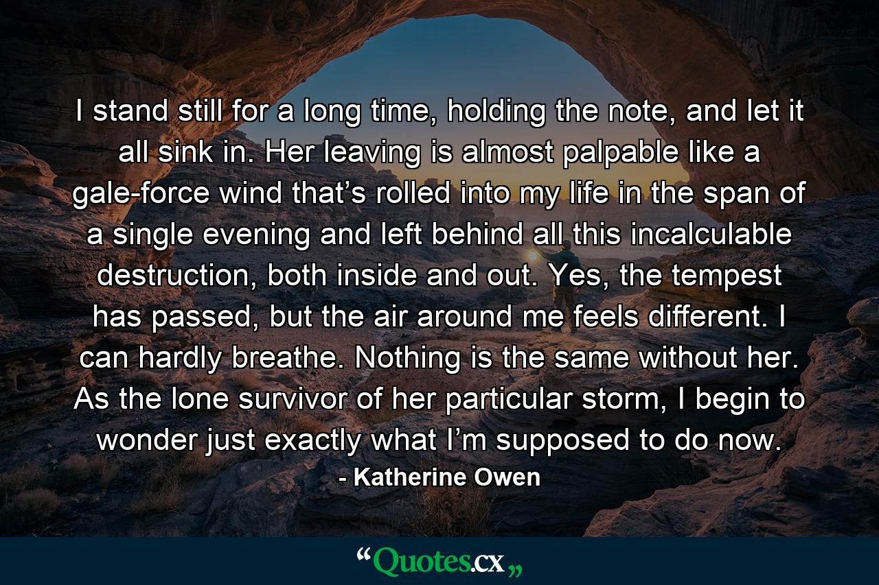 I stand still for a long time, holding the note, and let it all sink in. Her leaving is almost palpable like a gale-force wind that’s rolled into my life in the span of a single evening and left behind all this incalculable destruction, both inside and out. Yes, the tempest has passed, but the air around me feels different. I can hardly breathe. Nothing is the same without her. As the lone survivor of her particular storm, I begin to wonder just exactly what I’m supposed to do now. - Quote by Katherine Owen