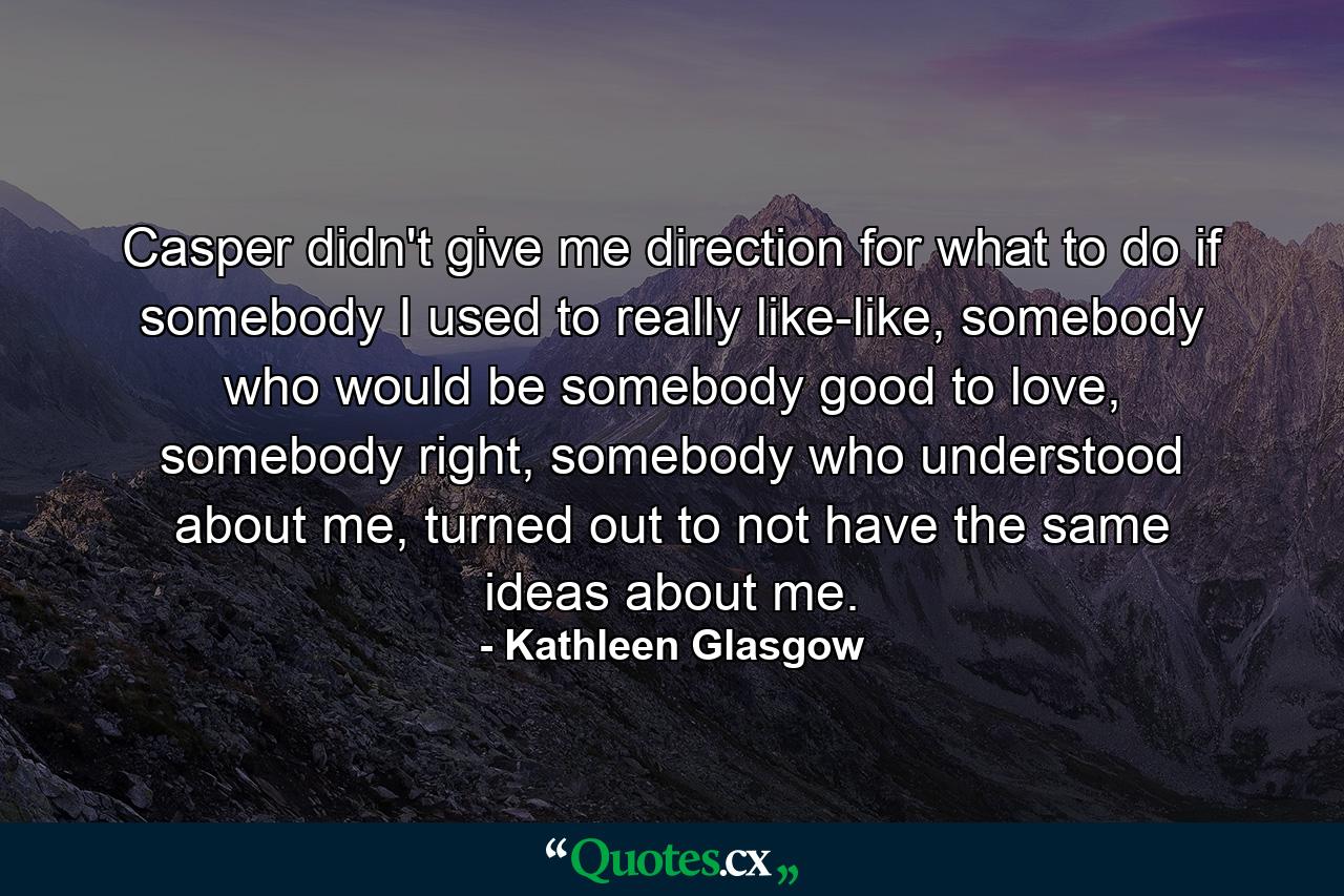 Casper didn't give me direction for what to do if somebody I used to really like-like, somebody who would be somebody good to love, somebody right, somebody who understood about me, turned out to not have the same ideas about me. - Quote by Kathleen Glasgow