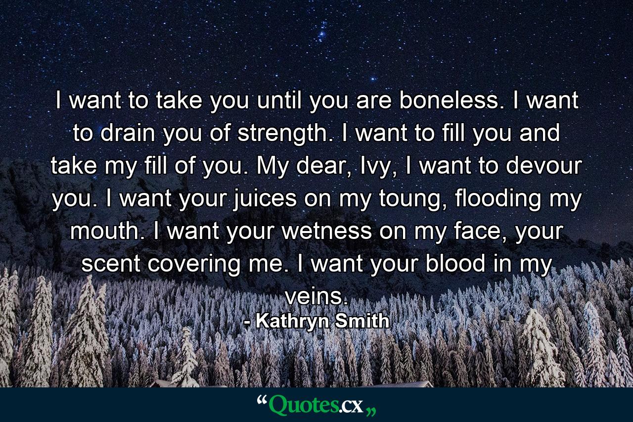 I want to take you until you are boneless. I want to drain you of strength. I want to fill you and take my fill of you. My dear, Ivy, I want to devour you. I want your juices on my toung, flooding my mouth. I want your wetness on my face, your scent covering me. I want your blood in my veins. - Quote by Kathryn Smith