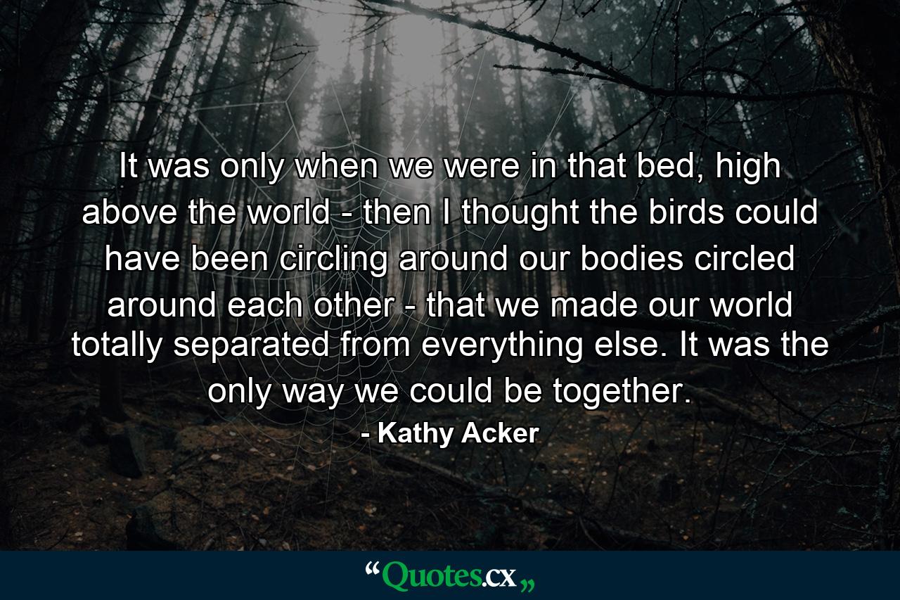 It was only when we were in that bed, high above the world - then I thought the birds could have been circling around our bodies circled around each other - that we made our world totally separated from everything else. It was the only way we could be together. - Quote by Kathy Acker