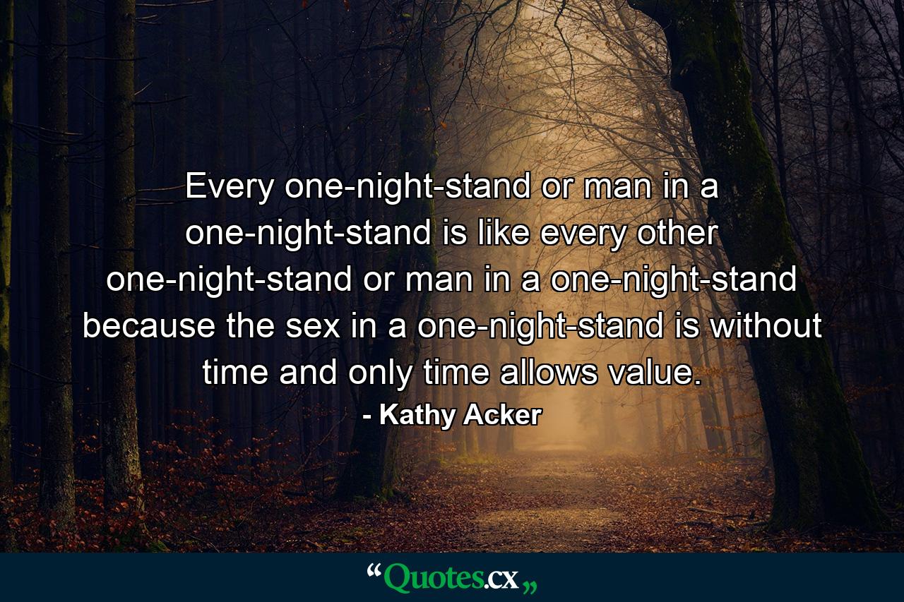 Every one-night-stand or man in a one-night-stand is like every other one-night-stand or man in a one-night-stand because the sex in a one-night-stand is without time and only time allows value. - Quote by Kathy Acker