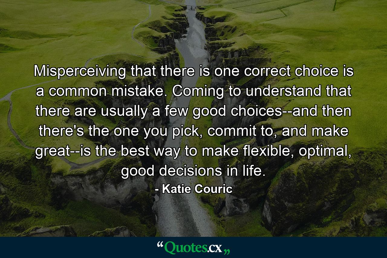 Misperceiving that there is one correct choice is a common mistake. Coming to understand that there are usually a few good choices--and then there's the one you pick, commit to, and make great--is the best way to make flexible, optimal, good decisions in life. - Quote by Katie Couric