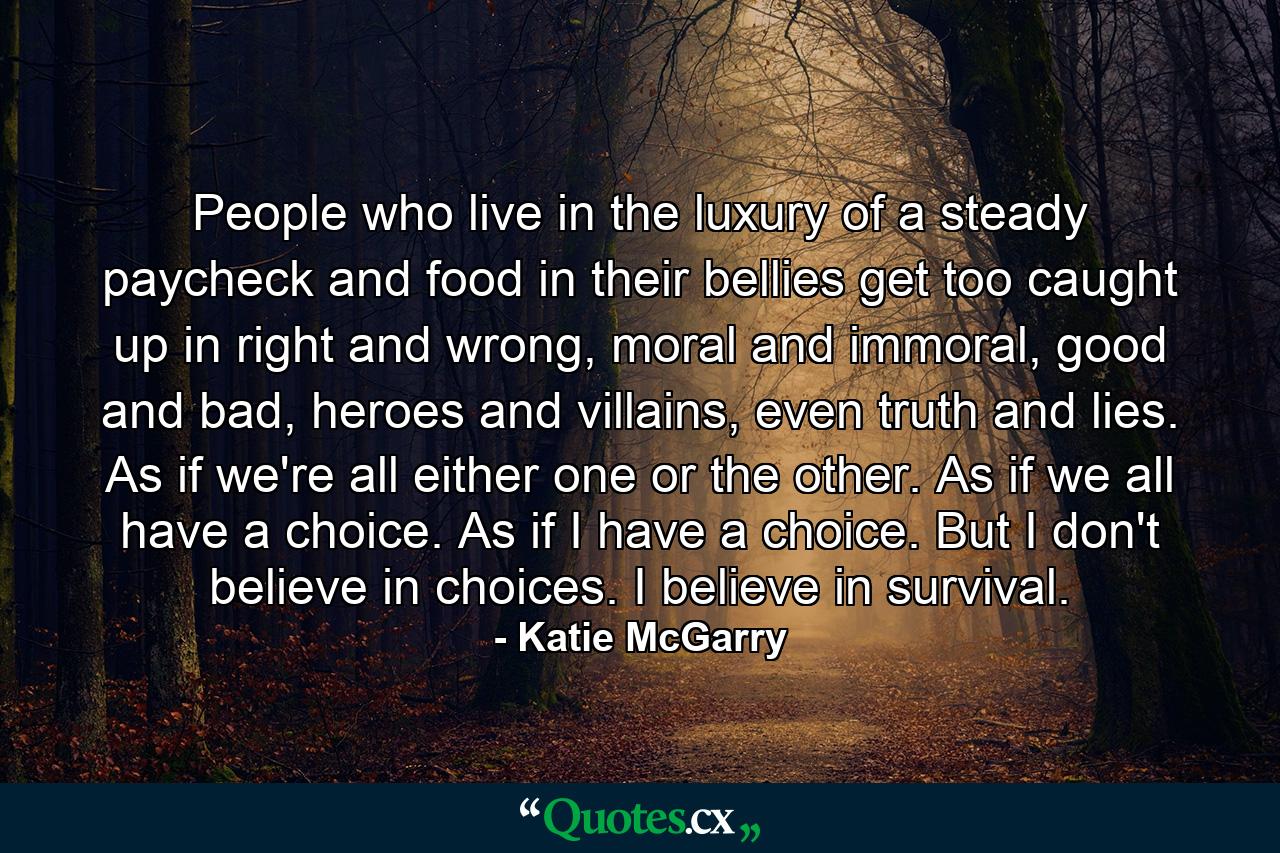 People who live in the luxury of a steady paycheck and food in their bellies get too caught up in right and wrong, moral and immoral, good and bad, heroes and villains, even truth and lies. As if we're all either one or the other. As if we all have a choice. As if I have a choice. But I don't believe in choices. I believe in survival. - Quote by Katie McGarry