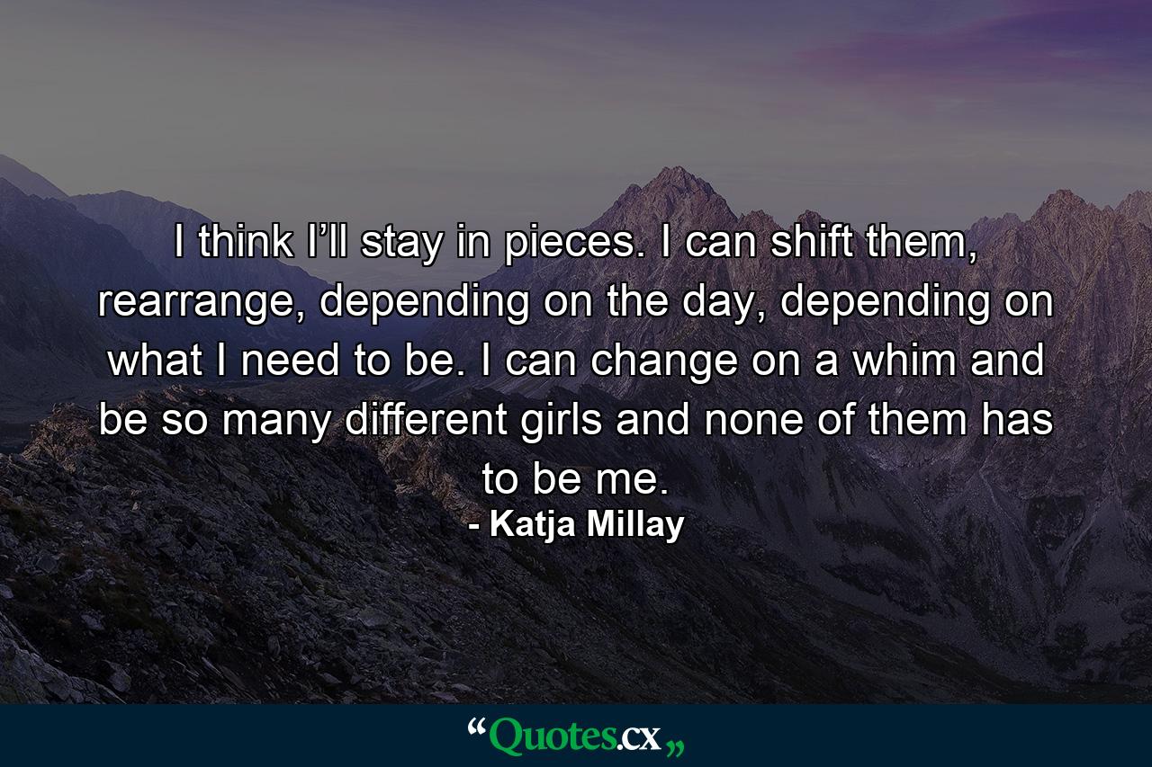 I think I’ll stay in pieces. I can shift them, rearrange, depending on the day, depending on what I need to be. I can change on a whim and be so many different girls and none of them has to be me. - Quote by Katja Millay