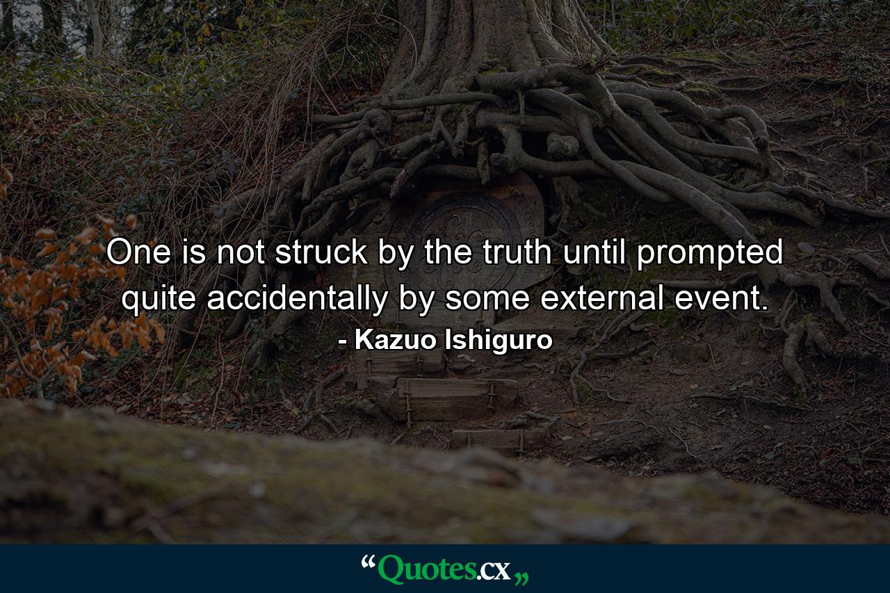 One is not struck by the truth until prompted quite accidentally by some external event. - Quote by Kazuo Ishiguro